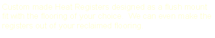 Text Box: Custom made Heat Registers designed as a flush mount fit with the flooring of your choice.  We can even make the registers out of your reclaimed flooring.